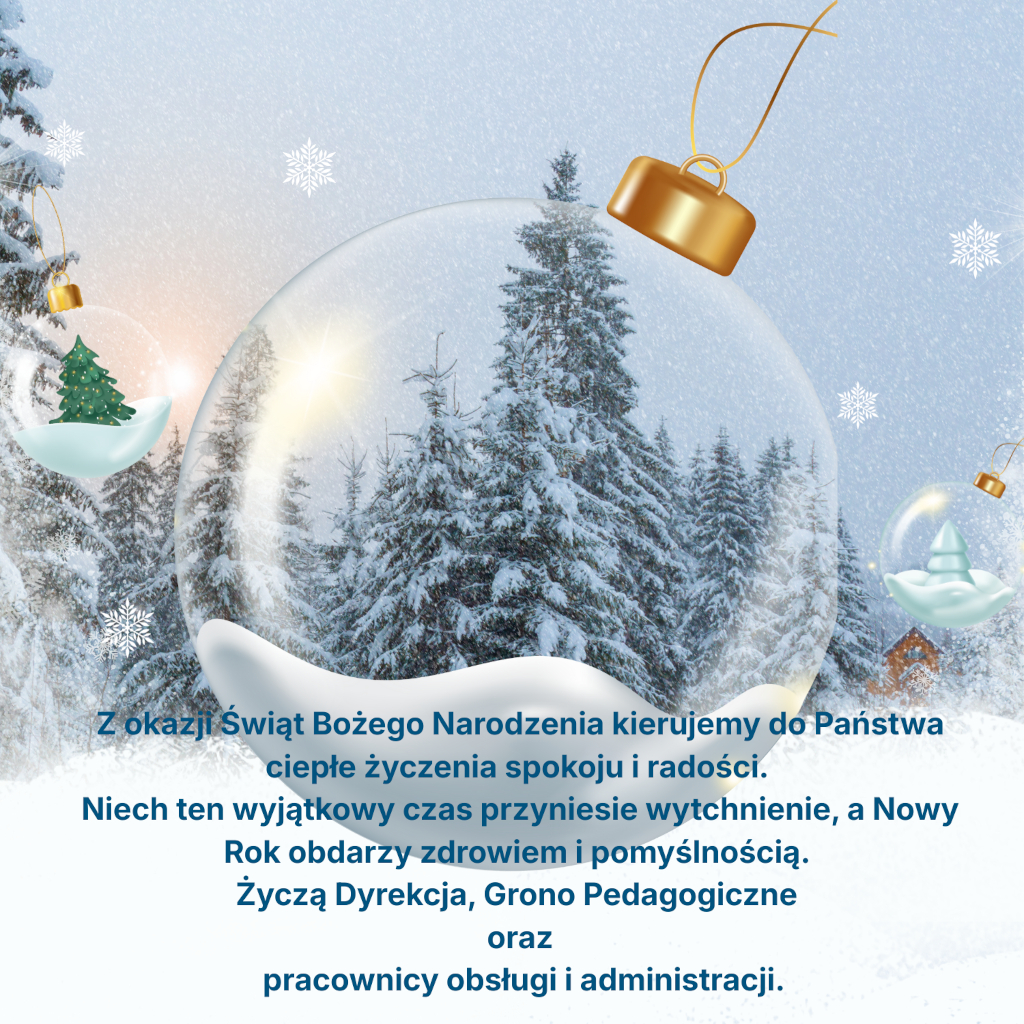 Z okazji Świąt Bożego Narodzenia płyną do Państwa nasze serdeczne życzenia spokoju, ciepła i radości. Niech ten czas przyniesie wytchnienie, a Nowy Rok obdarzy zdrowiem i pomyślnością. Życzą, Dyreekcja, Grono Pedagogiczne oraz pracownicy administracji.